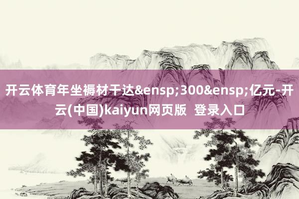 开云体育年坐褥材干达&ensp;300&ensp;亿元-开云(中国)kaiyun网页版  登录入口
