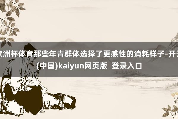 欧洲杯体育那些年青群体选择了更感性的消耗样子-开云(中国)kaiyun网页版  登录入口