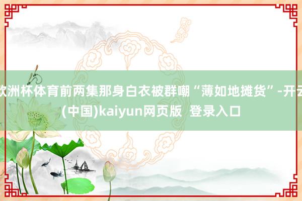 欧洲杯体育前两集那身白衣被群嘲“薄如地摊货”-开云(中国)kaiyun网页版  登录入口