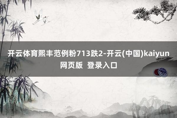 开云体育熙丰范例粉713跌2-开云(中国)kaiyun网页版  登录入口