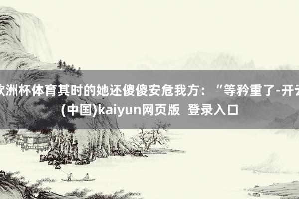 欧洲杯体育其时的她还傻傻安危我方：“等矜重了-开云(中国)kaiyun网页版  登录入口