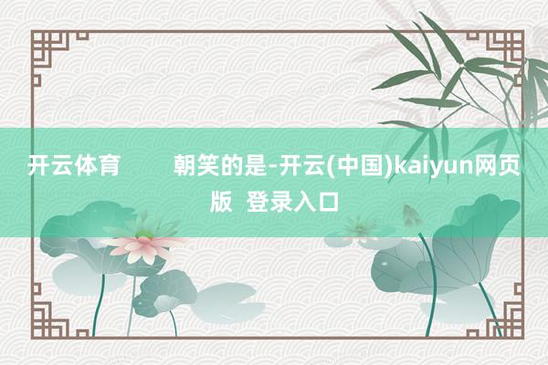 开云体育        朝笑的是-开云(中国)kaiyun网页版  登录入口