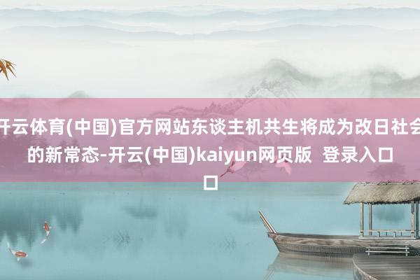 开云体育(中国)官方网站东谈主机共生将成为改日社会的新常态-开云(中国)kaiyun网页版  登录入口