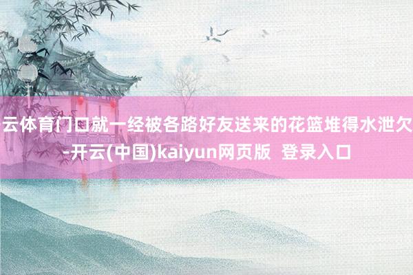 开云体育门口就一经被各路好友送来的花篮堆得水泄欠亨-开云(中国)kaiyun网页版  登录入口
