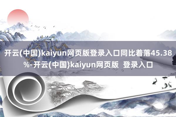 开云(中国)kaiyun网页版登录入口同比着落45.38%-开云(中国)kaiyun网页版  登录入口