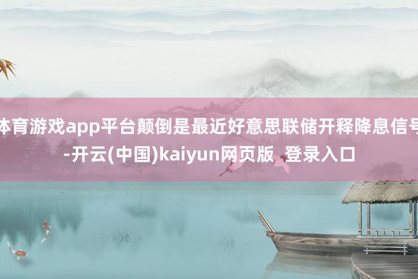 体育游戏app平台颠倒是最近好意思联储开释降息信号-开云(中国)kaiyun网页版  登录入口