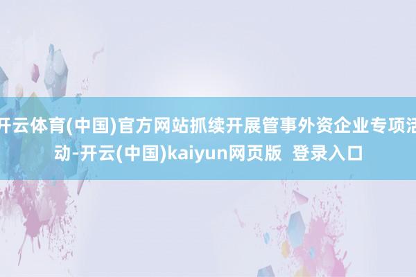 开云体育(中国)官方网站抓续开展管事外资企业专项活动-开云(中国)kaiyun网页版  登录入口