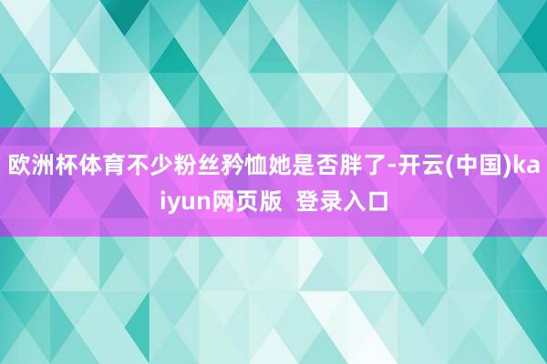 欧洲杯体育不少粉丝矜恤她是否胖了-开云(中国)kaiyun网页版  登录入口