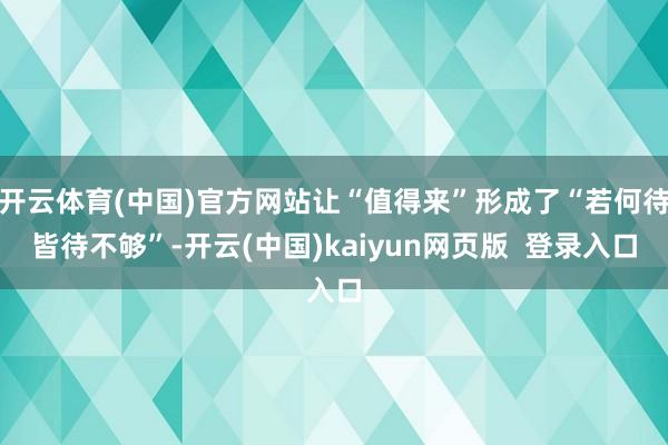 开云体育(中国)官方网站让“值得来”形成了“若何待皆待不够”-开云(中国)kaiyun网页版  登录入口