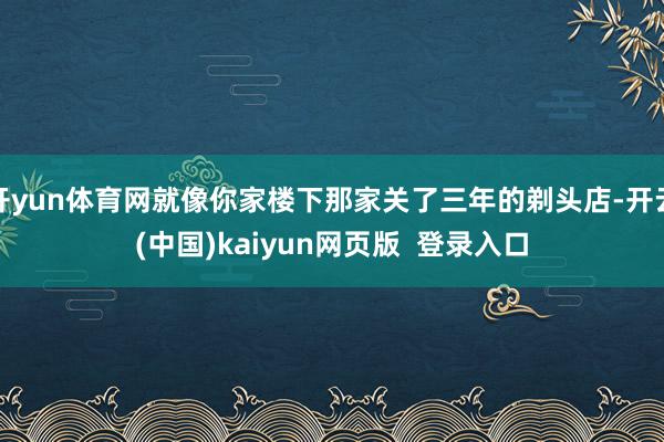 开yun体育网就像你家楼下那家关了三年的剃头店-开云(中国)kaiyun网页版  登录入口