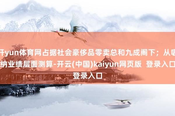 开yun体育网占据社会豪侈品零卖总和九成阁下;从吸纳业绩层面测算-开云(中国)kaiyun网页版 登录入口