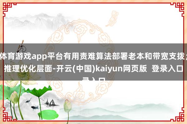 体育游戏app平台有用责难算法部署老本和带宽支拨；推理优化层面-开云(中国)kaiyun网页版  登录入口