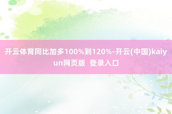 开云体育同比加多100%到120%-开云(中国)kaiyun网页版  登录入口